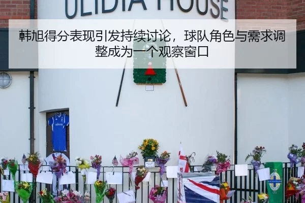 韩旭得分表现引发持续讨论，球队角色与需求调整成为一个观察窗口