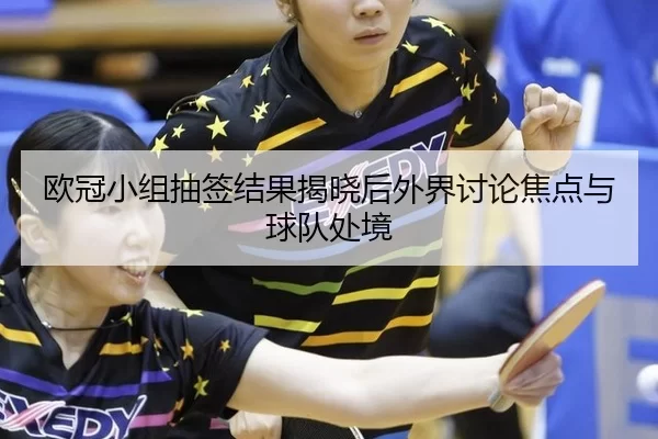 欧冠小组抽签结果揭晓后外界讨论焦点与球队处境